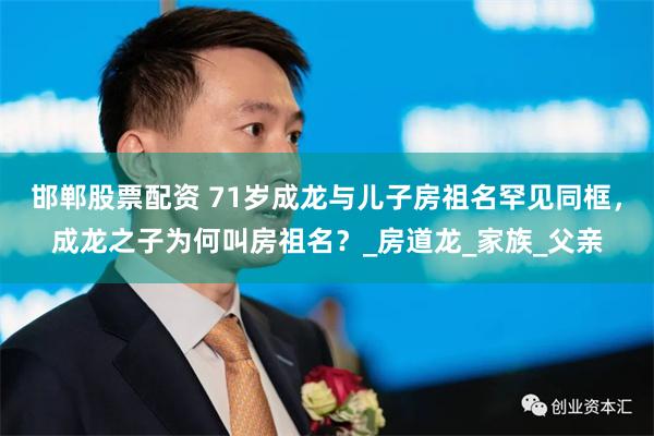 邯鄲股票配資 71歲成龍與兒子房祖名罕見同框，成龍之子為何叫房祖名？_房道龍_家族_父親